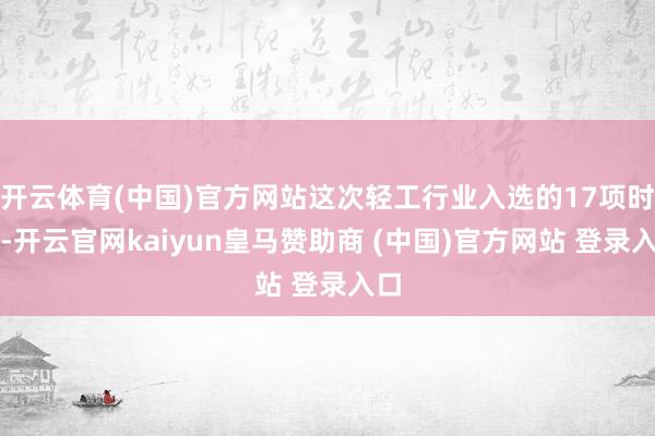 开云体育(中国)官方网站这次轻工行业入选的17项时期-开云官网kaiyun皇马赞助商 (中国)官方网站 登录入口