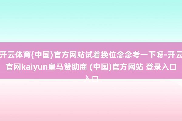 开云体育(中国)官方网站试着换位念念考一下呀-开云官网kaiyun皇马赞助商 (中国)官方网站 登录入口