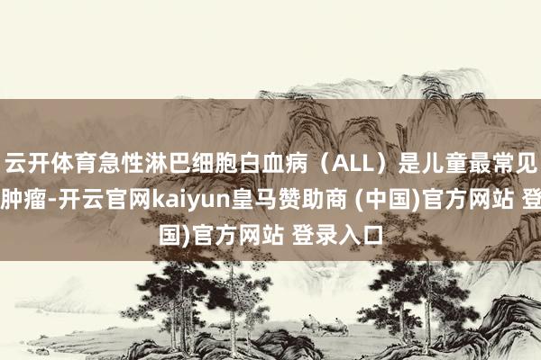云开体育急性淋巴细胞白血病（ALL）是儿童最常见的恶性肿瘤-开云官网kaiyun皇马赞助商 (中国)官方网站 登录入口