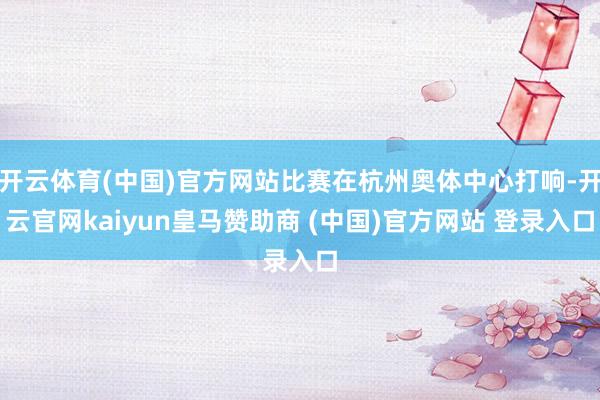 开云体育(中国)官方网站比赛在杭州奥体中心打响-开云官网kaiyun皇马赞助商 (中国)官方网站 登录入口