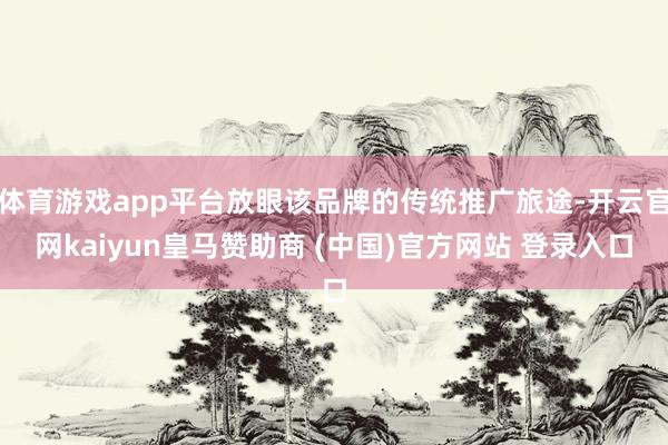 体育游戏app平台放眼该品牌的传统推广旅途-开云官网kaiyun皇马赞助商 (中国)官方网站 登录入口