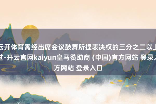 云开体育需经出席会议鼓舞所捏表决权的三分之二以上通过-开云官网kaiyun皇马赞助商 (中国)官方网站 登录入口