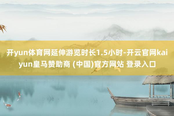 开yun体育网延伸游览时长1.5小时-开云官网kaiyun皇马赞助商 (中国)官方网站 登录入口