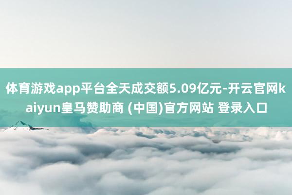 体育游戏app平台全天成交额5.09亿元-开云官网kaiyun皇马赞助商 (中国)官方网站 登录入口