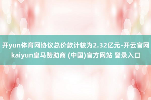 开yun体育网协议总价款计较为2.32亿元-开云官网kaiyun皇马赞助商 (中国)官方网站 登录入口