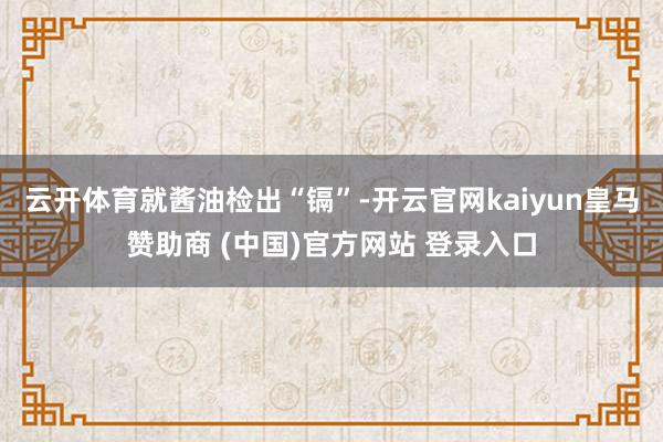 云开体育　　就酱油检出“镉”-开云官网kaiyun皇马赞助商 (中国)官方网站 登录入口