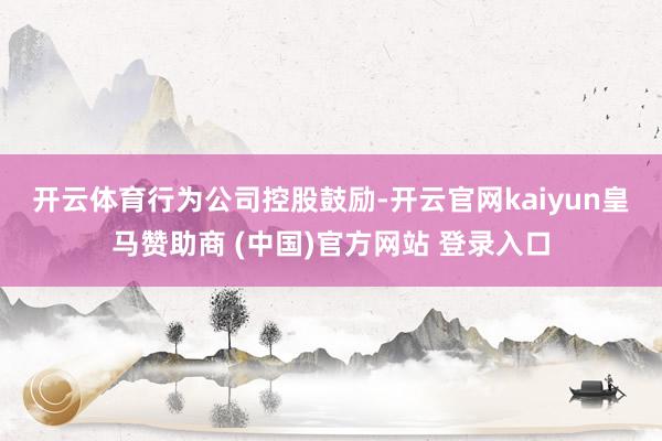 开云体育　　行为公司控股鼓励-开云官网kaiyun皇马赞助商 (中国)官方网站 登录入口