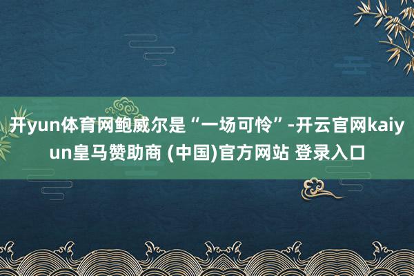 开yun体育网鲍威尔是“一场可怜”-开云官网kaiyun皇马赞助商 (中国)官方网站 登录入口