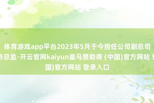 体育游戏app平台2023年5月于今担任公司副总司理、财务总监-开云官网kaiyun皇马赞助商 (中国)官方网站 登录入口