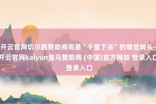 开云官网切尔西赞助商而是“千里下去”的嗅觉转头-开云官网kaiyun皇马赞助商 (中国)官方网站 登录入口
