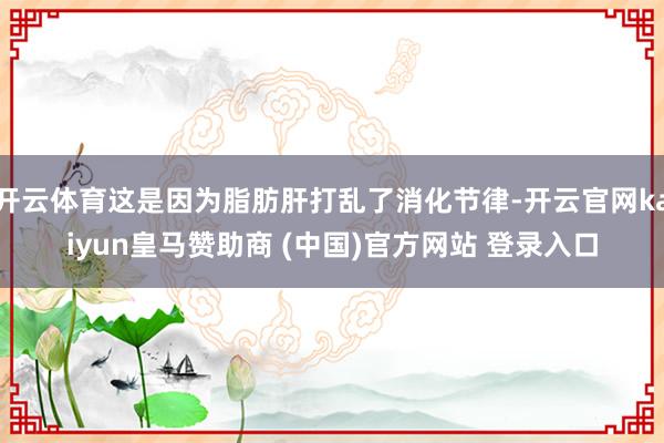 开云体育这是因为脂肪肝打乱了消化节律-开云官网kaiyun皇马赞助商 (中国)官方网站 登录入口