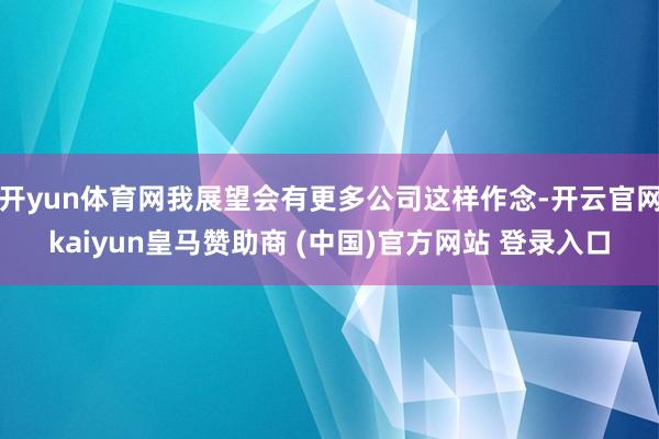 开yun体育网我展望会有更多公司这样作念-开云官网kaiyun皇马赞助商 (中国)官方网站 登录入口