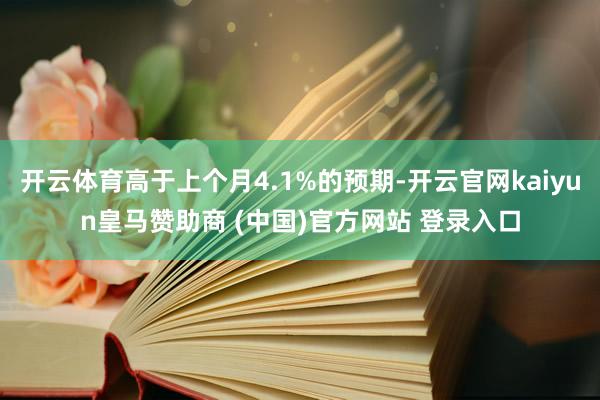 开云体育高于上个月4.1%的预期-开云官网kaiyun皇马赞助商 (中国)官方网站 登录入口