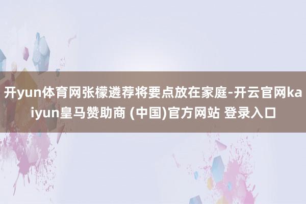 开yun体育网张檬遴荐将要点放在家庭-开云官网kaiyun皇马赞助商 (中国)官方网站 登录入口