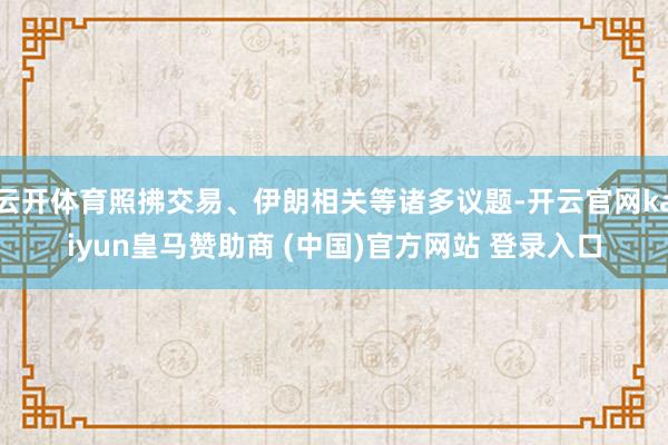 云开体育照拂交易、伊朗相关等诸多议题-开云官网kaiyun皇马赞助商 (中国)官方网站 登录入口