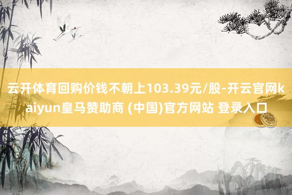 云开体育回购价钱不朝上103.39元/股-开云官网kaiyun皇马赞助商 (中国)官方网站 登录入口