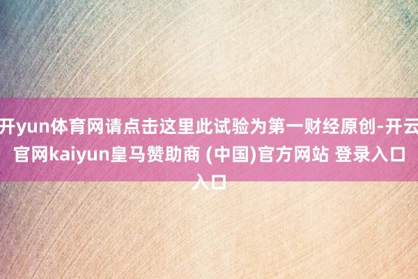开yun体育网请点击这里此试验为第一财经原创-开云官网kaiyun皇马赞助商 (中国)官方网站 登录入口