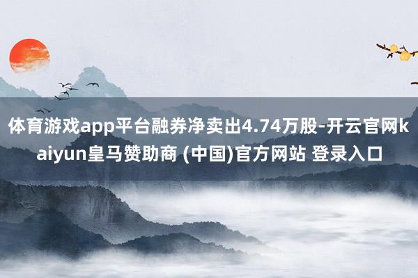 体育游戏app平台融券净卖出4.74万股-开云官网kaiyun皇马赞助商 (中国)官方网站 登录入口