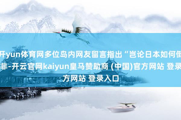 开yun体育网多位岛内网友留言指出“岂论日本如何倒置是非-开云官网kaiyun皇马赞助商 (中国)官方网站 登录入口