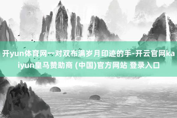 开yun体育网一对双布满岁月印迹的手-开云官网kaiyun皇马赞助商 (中国)官方网站 登录入口