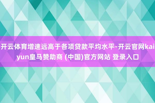 开云体育增速远高于各项贷款平均水平-开云官网kaiyun皇马赞助商 (中国)官方网站 登录入口