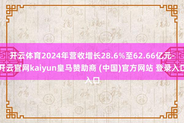 开云体育2024年营收增长28.6%至62.66亿元-开云官网kaiyun皇马赞助商 (中国)官方网站 登录入口