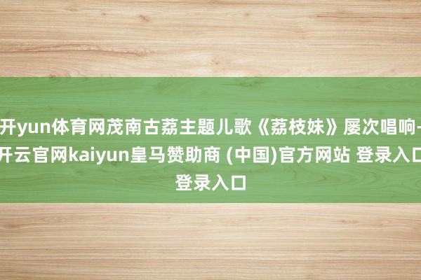 开yun体育网茂南古荔主题儿歌《荔枝妹》屡次唱响-开云官网kaiyun皇马赞助商 (中国)官方网站 登录入口