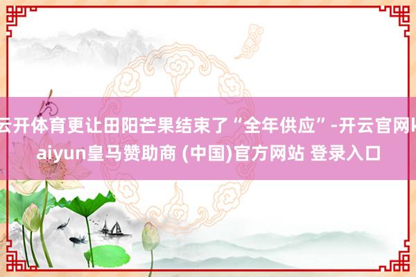 云开体育更让田阳芒果结束了“全年供应”-开云官网kaiyun皇马赞助商 (中国)官方网站 登录入口