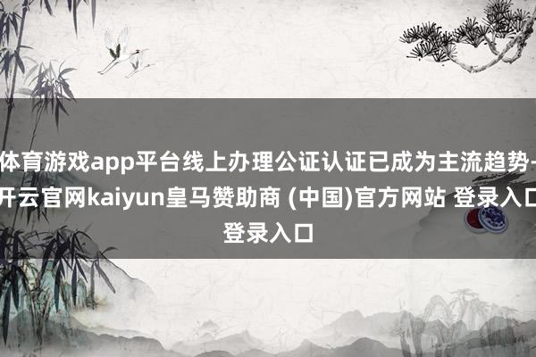 体育游戏app平台线上办理公证认证已成为主流趋势-开云官网kaiyun皇马赞助商 (中国)官方网站 登录入口
