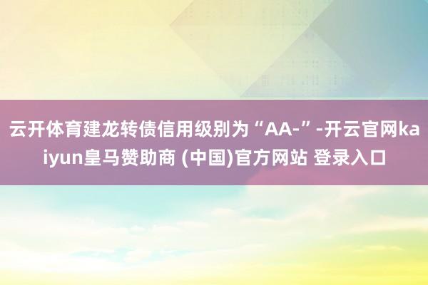 云开体育建龙转债信用级别为“AA-”-开云官网kaiyun皇马赞助商 (中国)官方网站 登录入口