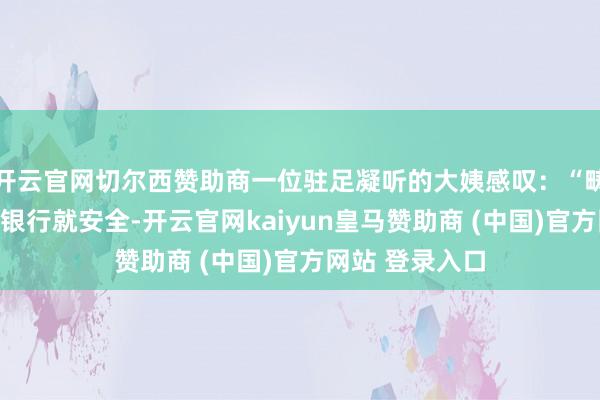 开云官网切尔西赞助商一位驻足凝听的大姨感叹：“畴昔总以为钱存银行就安全-开云官网kaiyun皇马赞助商 (中国)官方网站 登录入口
