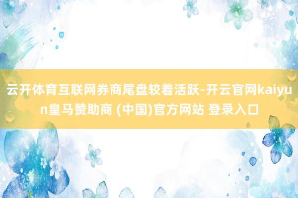 云开体育互联网券商尾盘较着活跃-开云官网kaiyun皇马赞助商 (中国)官方网站 登录入口
