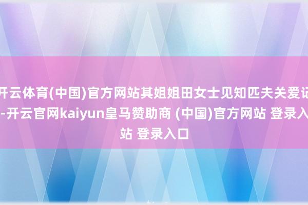 开云体育(中国)官方网站其姐姐田女士见知匹夫关爱记者-开云官网kaiyun皇马赞助商 (中国)官方网站 登录入口