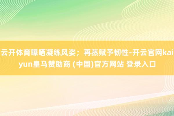 云开体育曝晒凝练风姿；再蒸赋予韧性-开云官网kaiyun皇马赞助商 (中国)官方网站 登录入口
