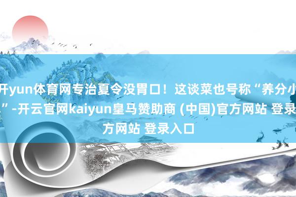 开yun体育网专治夏令没胃口！这谈菜也号称“养分小炸弹”-开云官网kaiyun皇马赞助商 (中国)官方网站 登录入口