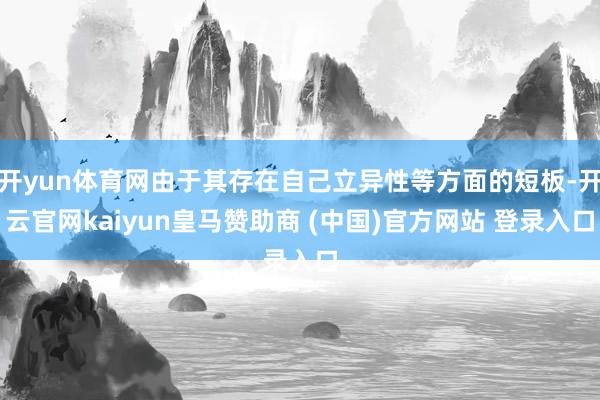 开yun体育网由于其存在自己立异性等方面的短板-开云官网kaiyun皇马赞助商 (中国)官方网站 登录入口