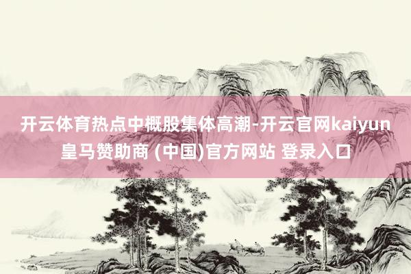 开云体育　　热点中概股集体高潮-开云官网kaiyun皇马赞助商 (中国)官方网站 登录入口