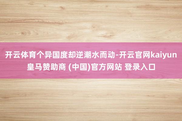 开云体育个异国度却逆潮水而动-开云官网kaiyun皇马赞助商 (中国)官方网站 登录入口