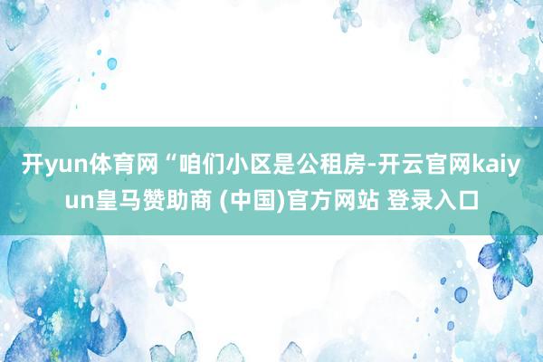 开yun体育网　　“咱们小区是公租房-开云官网kaiyun皇马赞助商 (中国)官方网站 登录入口