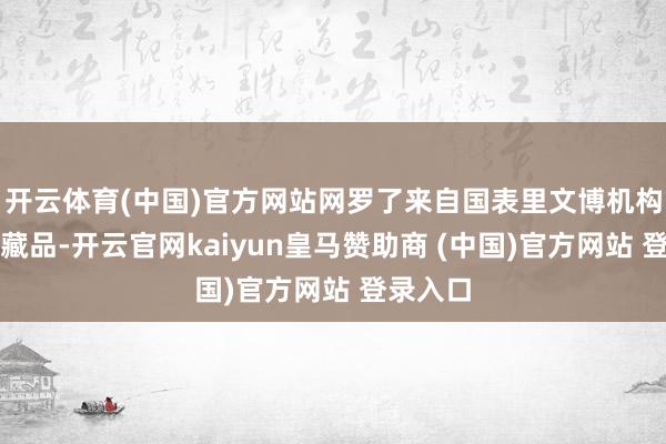开云体育(中国)官方网站网罗了来自国表里文博机构的珍稀藏品-开云官网kaiyun皇马赞助商 (中国)官方网站 登录入口