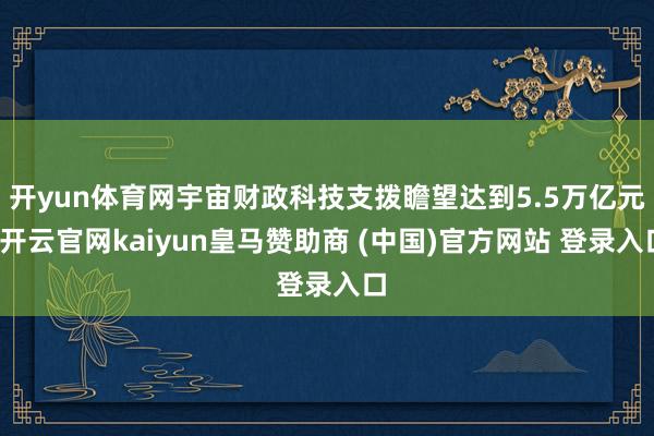 开yun体育网宇宙财政科技支拨瞻望达到5.5万亿元-开云官网kaiyun皇马赞助商 (中国)官方网站 登录入口