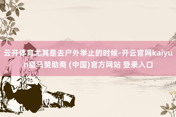 云开体育尤其是去户外举止的时候-开云官网kaiyun皇马赞助商 (中国)官方网站 登录入口