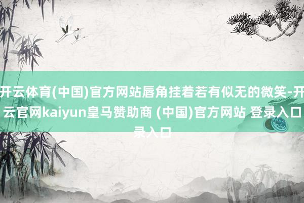 开云体育(中国)官方网站唇角挂着若有似无的微笑-开云官网kaiyun皇马赞助商 (中国)官方网站 登录入口