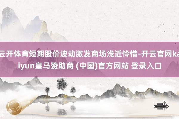 云开体育短期股价波动激发商场浅近怜惜-开云官网kaiyun皇马赞助商 (中国)官方网站 登录入口