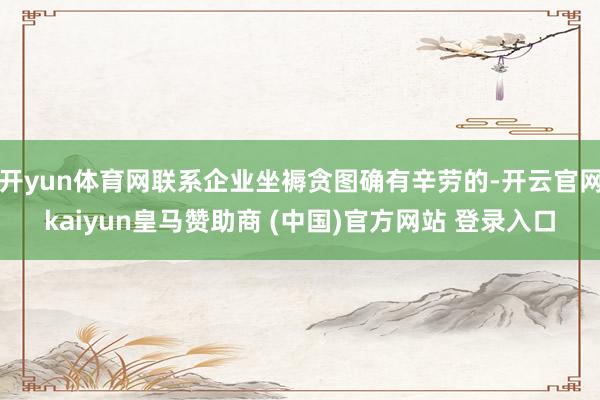 开yun体育网联系企业坐褥贪图确有辛劳的-开云官网kaiyun皇马赞助商 (中国)官方网站 登录入口