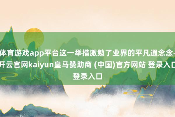 体育游戏app平台这一举措激勉了业界的平凡遐念念-开云官网kaiyun皇马赞助商 (中国)官方网站 登录入口