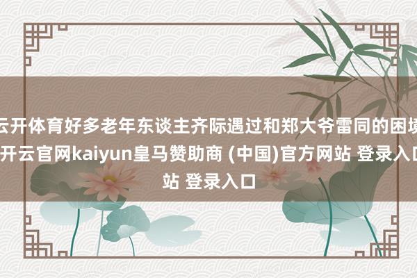 云开体育好多老年东谈主齐际遇过和郑大爷雷同的困境-开云官网kaiyun皇马赞助商 (中国)官方网站 登录入口