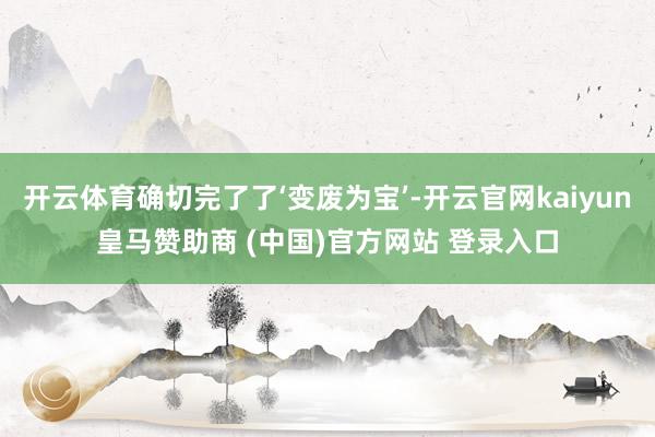 开云体育确切完了了‘变废为宝’-开云官网kaiyun皇马赞助商 (中国)官方网站 登录入口