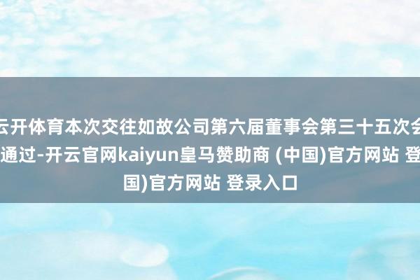 云开体育本次交往如故公司第六届董事会第三十五次会议审议通过-开云官网kaiyun皇马赞助商 (中国)官方网站 登录入口