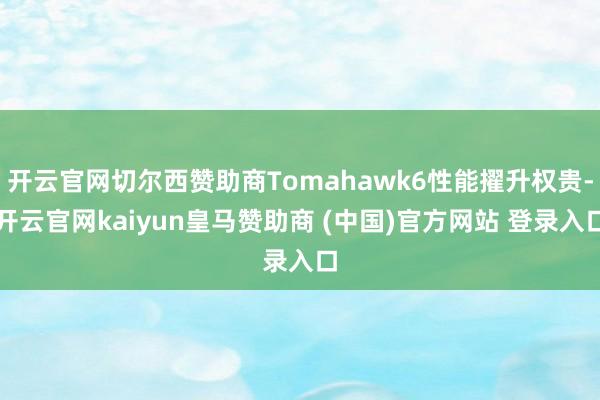 开云官网切尔西赞助商Tomahawk6性能擢升权贵-开云官网kaiyun皇马赞助商 (中国)官方网站 登录入口
